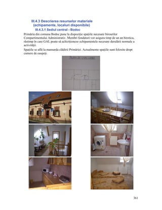 III.4.3 Descrierea resurselor materiale
        (echipamente, localuri disponibile)
          III.4.3.1 Sediul central - Bodoc
Primăria din comuna Bodoc pune la dispoziţie spaţiile necesare birourilor
Compartimentului Administrativ. Membri fondatori vor asigura timp de un an birotica,
răstimp în care GAL poate să achiziţioneze echipamentele necesare derulării normale a
activităţii.
Spaţiile se află la mansarda clădirii Primăriei. Actualmente spaţiile sunt folosite drept
camere de oaspeţi.




                                                                                        361
 