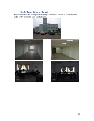 III.4.3.2 Punct de lucru - Baraolt
Asociaţia alcătuită din IMM pune la dispoziţie, cu aceleaşi condiţii ca şi sediul central,
spaţiu pentru înfiinţarea unui punct de lucru.




                                                                                         362
 