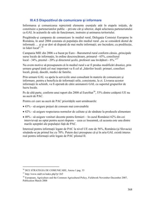 III.4.5 Dispozitivul de comunicare şi informare
Informarea şi comunicarea reprezintă elemente esenţiale atât în etapele iniţiale, de
constituire a parteneriatelor public – private cât şi ulterior, după selectarea parteneriatului
ca GAL în acţiunile de sale de funcţionare, instruire şi animarea teritoriului.
Pregătindu-şi campania de comunicare în mediul rural, Delegaţia Comisiei Europene în
România, în anul 2004 constata că populaţia din mediul rural „nu se consideră destul de
informată … şi şi-ar dori să dispună de mai multe informaţii; are încredere, cu predilecţie,
in lideri local”. 36
Campania MIE din 2006 s-a bazat pe Euro - Barometrul rural conform căruia „principale
surse locale de informaţie, în ordine descrescătoare, primarul - 65%, consilierul
local - 34%, preotul - 20% şi directorul şcolii, profesori sau învăţători - 6%.” 37
Nu avem motive să presupunem că în mediul rural s-ar fi produs modificări drastice, prin
urmare grupul ţintă cel mai important va fi cel al „liderilor locali: primari, consilieri
locali, preoţi, dascăli, medici de familie.
Prin urmare GAL va apela la serviciile unui consultant în materie de comunicare şi
informare, pentru a beneficia de informaţii utile, consistente, la zi. Livrarea acestor
informaţii în schimb, va fi operată de către animatorii GAL cu suportul grupurilor de
lucru locale.
Pe de altă parte, conform unui raport din 2008 al EuroStat 38, 53% dintre cetăţenii UE nu
au auzit de PAC.
Pentru cei care au auzit de PAC priorităţile sunt următoarele:
• 43% - să asigure preţuri de consum mai convenabile
• 42% - să asigure respectarea normelor de calitate şi de sănătate la produsele alimentare
• 40% - să asigure venituri decente pentru fermieri – în cazul României 62% din cei
 intervievaţi au optat pentru acest răspuns – ceea ce înseamnă, că aceasta este una dintre
 marile aşteptări ale populaţiei faţă de PAC.
Interesul pentru informaţii legate de PAC la nivel UE este de 56%, România (şi Slovacia)
situându-se pe primul loc cu 70%. Putem deci presupune că şi în aria GAL există interes
real pentru informaţii utile legate de PAC pilonul II.




36
   DCE STRATEGIA DE COMUNICARE, Anexa 1 pag. 33
37
   http://www.mdrl.ro/index.php?p=265
38
   Europeans, Agriculture and the Common Agricultural Policy, Fieldwork November-December 2007,
Publication March 2008


                                                                                                  368
 