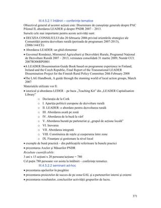 III.4.5.2.1 întâlniri – conferinţe tematice
Obiectivul general al acestor acţiuni este: Diseminare de cunoştinţe generale despre PAC
Pilonul II, abordarea LEADER şi despre PNDR 2007 – 2013.
Sursele cele mai importante pentru aceste activităţi sunt:
• DECIZIA CONSILIULUI din 20 februarie 2006 privind orientările strategice ale
 Comunităţii pentru dezvoltare rurală (perioada de programare 2007-2013),
 (2006/144/CE)
• Abordarea LEADER: un ghid elementar
• Guvernul României, Ministerul Agriculturii şi Dezvoltării Rurale, Programul Naţional
 de Dezvoltare Rurală 2007 – 2013, versiunea consolidată 31 martie 2009, Număr CCI:
 2007RO06RPO001
•A LEADER Dissemination Guide Book based on programme experience in Finland,
 Ireland and the Czech Republic, Final Report of the Transnational LEADER
 Dissemination Project for the Finnish Rural Policy Committee 20th February 2008
•The LAG Handbook, A guide through the stunning world of local action groups, March
 2007
Materialele utilizate vor fi:
• istoricul şi abordarea LEDER – pe baza „Teaching Kit” din „LEADER Capitalisation
 Library”
             o Declaraţia de la Cork
             o I. Apariţia politicii europene de dezvoltare rurală
             o II. LEADER: o abordare pentru dezvoltarea rurală
             o III. Abordarea axată pe zonă
             o IV. Abordarea de la bază la vârf
             o V. Abordarea bazată pe parteneriat şi „grupul de acţiune locală”
             o VI. Inovarea
             o VII. Abordarea integrată
             o VIII. Constituirea de reţele şi cooperarea între zone
             o IX. Finanţare şi gestionare la nivel local
• exemple de bună practică – din publicaţiile referitoare la bunele practici
• prezentarea Axelor şi Măsurilor PNDR
Rezultate cuantificabile:
3 ani x 13 acţiuni x 20 persoane/acţiune = 780
Cel puţin 780 persoane vor asista la întâlniri – conferinţe tematice.
              III.4.5.2.2 seminarii ad-hoc
• prezentarea apelurilor în pregătire
• prezentarea proiectelor de succes de pe zona GAL şi a partenerilor interni şi externi
• prezentarea rezultatelor, concluziilor activităţii grupurilor de lucru.




                                                                                     371
 