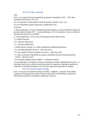 III.4.5.2.4 afişe, publicaţii
Afişe:
GAL va avea pentru fiecare perioadă de programare începând cu 2011 – 2013 afişe
standard de dimensiuni A3 şi A2.
A2 vor fi plasate în spaţii publice (staţii de autobuz, primării, şcoli, etc.)
A3 vor fi distribuite gratuit, împreună cu publicaţiile GAL.
Publicaţii:
1. Prima publicaţie va fi una conţinând materialele apărute cu ocazia întâlnirilor legate de
proiectul pentru măsura 431.1 – această publicaţie va fi o inventariere a ceea ce îşi doresc
locuitorii din zonă de la LEADER.
2. A doua publicaţie va fi un extras din Strategia de dezvoltare locală
 2.a. Planul financiar
 2.b. Arborele obiectivelor
 2.c. Arborele problemelor
3. Pentru fiecare seminar se va edita o publicaţie conţinând prezentarea
 3.a. activităţii grupurilor de lucru – dacă este cazul
 3.b. unor apeluri în fază de pregătire sau active – dacă este cazul
 3.c. unor evenimente importante din reţeaua naţională şi din activitatea partenerilor
  externi – dacă este cazul
 3.d. materiale pregătite pentru întâlniri – conferinţe tematice
Aceste publicaţii vor fi dispuse în fiecare localitate pe standuri standardizate ale GAL, cu
inscripţia clară că este vorba de materiale gratuite, în magazine, dispensare medicale şi
veterinare, în holurile primăriilor şi în orice alte spaţii frecventate des de cetăţeni.
              III.4.5.2.5 acces la baze de date
GAL va avea un site minimum trilingv (română – maghiară – engleză). Toate datele
conţinute în Strategia de dezvoltare locală vor fi postate în format html, organizat în
tabele pentru a putea fi consultate şi descărcate la nevoie.




                                                                                        375
 