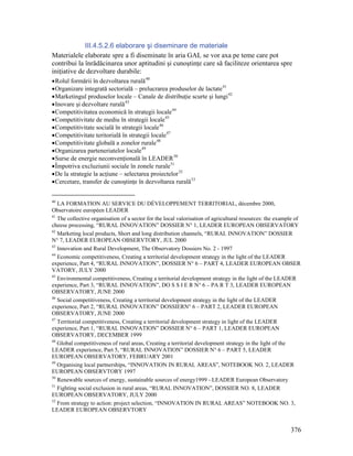 III.4.5.2.6 elaborare şi diseminare de materiale
Materialele elaborate spre a fi diseminate în aria GAL se vor axa pe teme care pot
contribui la înrădăcinarea unor aptitudini şi cunoştinţe care să faciliteze orientarea spre
iniţiative de dezvoltare durabile:
• Rolul formării în dezvoltarea rurală 40
• Organizare integrată sectorială – prelucrarea produselor de lactate 41
• Marketingul produselor locale – Canale de distribuţie scurte şi lungi 42
• Inovare şi dezvoltare rurală 43
• Competitivitatea economică în strategii locale 44
• Competitivitate de mediu în strategii locale 45
• Competitivitate socială în strategii locale 46
• Competitivitate teritorială în strategii locale 47
• Competitivitate globală a zonelor rurale 48
• Organizarea parteneriatelor locale 49
• Surse de energie neconvenţională în LEADER 50
• Împotriva excluziunii sociale în zonele rurale 51
• De la strategie la acţiune – selectarea proiectelor 52
• Cercetare, transfer de cunoştinţe în dezvoltarea rurală 53


40
   LA FORMATION AU SERVICE DU DÉVELOPPEMENT TERRITORIAL, décembre 2000,
Observatoire européen LEADER
41
   The collective organisation of a sector for the local valorisation of agricultural resources: the example of
cheese processing, “RURAL INNOVATION” DOSSIER N° 1, LEADER EUROPEAN OBSERVATORY
42
   Marketing local products, Short and long distribution channels, “RURAL INNOVATION” DOSSIER
N° 7, LEADER EUROPEAN OBSERVTORY, JUL 2000
43
   Innovation and Rural Development, The Observatory Dossiers No. 2 - 1997
44
   Economic competitiveness, Creating a territorial development strategy in the light of the LEADER
experience, Part 4, “RURAL INNOVATION”, DOSSIER N° 6 – PART 4, LEADER EUROPEAN OBSER
VATORY, JULY 2000
45
   Environmental competitiveness, Creating a territorial development strategy in the light of the LEADER
experience, Part 3, “RURAL INNOVATION”, DO S S I E R N° 6 – PA R T 3, LEADER EUROPEAN
OBSERVATORY, JUNE 2000
46
   Social competitiveness, Creating a territorial development strategy in the light of the LEADER
experience, Part 2, “RURAL INNOVATION” DOSSIERN° 6 – PART 2, LEADER EUROPEAN
OBSERVATORY, JUNE 2000
47
   Territorial competitiveness, Creating a territorial development strategy in light of the LEADER
experience, Part 1, “RURAL INNOVATION” DOSSIER N° 6 – PART 1, LEADER EUROPEAN
OBSERVATORY, DECEMBER 1999
48
   Global competitiveness of rural areas, Creating a territorial development strategy in the light of the
LEADER experience, Part 5, “RURAL INNOVATION” DOSSIER N° 6 – PART 5, LEADER
EUROPEAN OBSERVATORY, FEBRUARY 2001
49
   Organising local partnerships, “INNOVATION IN RURAL AREAS”, NOTEBOOK NO. 2, LEADER
EUROPEAN OBSERVTORY 1997
50
   Renewable sources of energy, sustainable sources of energy1999 - LEADER European Observatory
51
   Fighting social exclusion in rural areas, “RURAL INNOVATION”, DOSSIER NO. 8, LEADER
EUROPEAN OBSERVATORY, JULY 2000
52
   From strategy to action: project selection, “INNOVATION IN RURAL AREAS” NOTEBOOK NO. 3,
LEADER EUROPEAN OBSERVTORY


                                                                                                          376
 