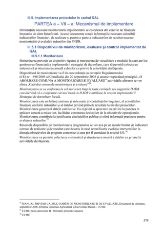 III.5. Implementarea proiectelor în cadrul GAL
           PARTEA a – VII – a: Mecanismul de implementare
Informaţiile necesare monitorizării implementării se colectează din cererile de finanţare
întocmite de către beneficiari. Aceste documente conţin informaţiile necesare calculării
indicatorilor financiari, de realizare şi pentru o parte a indicatorilor de rezultat necesari
monitorizării şi evaluării măsurilor din PNDR.
      III.5.1 Dispozitivul de monitorizare, evaluare şi control implementat de
        GAL
          III.5.1.1 Monitorizare
Mnitorizarea prevede un dispozitiv riguros şi transparent de vizualizare a modului în care are loc
gestionarea financiară a implementării strategiei de dezvoltare, care să permită colectarea
sistematică şi structurarea anuală a datelor cu privire la activităţile desfăşurate.
Dispozitivul de monitorizare va fi în concordanţă cu cerinţele Regulamentului
(CE) nr. 1698/2005 al Consiliului din 20 septembrie 2005 şi anume respectând principiul „O
ABORDARE COMUNĂ A MONITORIZĂRII ŞI EVALUĂRII” activităţile aferente se vor
alinia „Cadrului comun de monitorizare şi evaluare” 54.
Monitorizarea se va conforma în cel mai scurt timp la toate cerinţele sau sugestiile DADR
considerând că o cooperare cât mai bună cu DADR contribuie la reuşita implementării
Strategiei de dezvoltare locală.
Monitorizarea este un bilanţ continuu şi sistematic al contribuţiilor bugetare, al activităţilor
finanţate conform măsurilor şi al datelor privind primele rezultate la nivelul proiectelor.
Monitorizarea generează datele cantitative. Ea exprimă o apreciere cu privire la punerea în
aplicare corectă a măsurilor, facilitând corectarea deviaţiilor de la obiectivele operaţionale.
Monitorizarea contribuie la justificarea cheltuielilor publice şi oferă informaţii preţioase pentru
evaluarea măsurilor 55
Resursele disponibile de monitorizare a programelor se vor axa pe un număr limitat de indicatori
comuni de realizare şi de rezultat care descriu în mod semnificativ evoluţia intervenţiilor în
direcţia obiectivelor de program convenite şi care pot fi cumulate la nivelul UE. 56
Monitorizarea va permite colectarea sistematică şi structurarea anuală a datelor cu privire la
activităţile desfăşurate.




54
   MANUAL PRIVIND CADRUL COMUN DE MONITORIZARE ŞI DE EVALUARE, Document de orientare,
septembrie 2006, Direcţia Generală Agricultură şi Dezvoltare Rurală - CCME
55
   CCME, Nota directoare B - Orientări privind evaluarea
56
   CCME

                                                                                                379
 