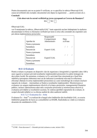Pentru documentele care nu au putut fi verificate, se va specifica la rubrica Observaţii GAL
cauza neverificării (de exemplu: documentul este depus la organismul …. pentru avizare etc.).
Concluzii
       Cele observate în cursul verificării pe teren corespund cu Cererea de finanţare?
                                         DA        NU

Observaţii GAL:
vor fi menţionate la rubrica „Observaţiile GAL” toate aspectele neclare întâmpinate la studierea
documentaţiei in birou si efectuarea verificării pe teren si orice alte constatări ale experţilor care
pot afecta implementarea proiectului.
                                           Responsabil
                                           Compartiment              Data:
                   Aprobat de              Administrativ             zz/ll/aaa
                   Nume şi prenume
                   Semnătura                                            / /      /
                   Întocmit de             Expert1 GAL
                   Nume şi prenume
                   Semnătura                                            / /      /
                   Întocmit de             Expert2 GAL
                   Nume şi prenume
                   Semnătura                                            / /      /

          III.5.1.2 Evaluare
Pentru evaluare se propune un dispozitiv clar de organizare a înregistrării şi raportării către AM a
unor sugestii şi remarci privind rezultatelor implementării proiectelor în cadrul strategiei de
dezvoltare locală. De asemenea, evaluarea va fi o activitate bine structurată pe o bază bine
stabilită şi presupune elaborarea unui set de indicatori (consideraţi relevanţi în reflectarea
eficienţei obţinute în urma implementării proiectului) şi a unei metodologii de evaluare (inclusiv
rapoarte de evaluare – intermediare şi finale) a rezultatelor implementării. Monitorizarea şi
evaluarea vor asigura implementarea efectivă şi la timp a proiectelor, managementul finanţelor
publice, inclusiv administrarea adecvată a resurselor proiectului şi monitorizarea efectivă şi
evaluarea activităţilor şi rezultatelor acestuia. În vederea aprobării rapoartelor de evaluare, în
scopul efectuării plăţilor se va efectua auditul de către auditorul stabilit.
              III.5.1.2.1 Evaluarea Ex - Ante
Evaluarea Ex - Ante 58 s-a realizat de-a lungul celor întâlnirilor din localităţile GAL, cu ocazia
întâlnirilor grupurilor de lucru şi a consultărilor cu DADR, finalizându-se o dată cu evaluarea
dosarului de candidatură a GAL.




58
     CCME - Nota directoare C – Orientări privind evaluarea ex ante, inclusiv SEA

                                                                                                   384
 