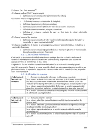 Evaluarea Ex – Ante a urmărit 59:
•Evaluarea analizei SWOT a programului
             o definirea şi evaluarea nevoilor pe termen mediu şi lung.
•Evaluarea obiectivelor programului
             o „definirea şi evaluarea obiectivelor de îndeplinit;
             o definirea şi evaluarea rezultatelor aşteptate;
             o definirea şi evaluarea învăţămintelor trase din evaluarea anterioară;
             o definirea şi evaluarea valorii adăugate comunitare;
             o definirea şi evaluarea gradului în care au fost luate în calcul priorităţile
                  Comunităţii.”
•Evaluarea impacturilor scontate
             o definirea şi evaluarea obiectivelor cuantificate în special din punct de vedere al
                  impactului în raport cu situaţia iniţială.”
•Evaluarea procedurilor de punere în aplicare propuse, inclusiv a monitorizării, a evaluării şi a
 gestionării financiare
             o definirea şi evaluarea calităţii procedurilor de punere în aplicare, de monitorizare,
                  de evaluare şi de gestionare financiară
              III.5.1.2.2 Evaluarea intermediară
Concluziile şi recomandările trebuie să se bazeze strict pe dovezile evaluării cantitative şi
calitative. Imperfecţiunile privind valabilitatea constatărilor şi a aprecierii care rezultă din
acestea ar trebui să fie reflectate în mod critic.
Răspunsul la fiecare întrebare de evaluare trebuie să reflecte indicatorii comuni şi pe cei
specifici programului. În cazul în care o anumită măsură sau o componentă a programului nu au
produs rezultatele şi impacturile preconizate, este necesară o analiză a motivelor care au produs
acest efect neaşteptat.
              III.5.1.2.3 Întrebări de evaluare
Codul măsurii         111 - Formare profesională, informare şi difuzare de cunoştinţe
Întrebări de          În ce măsură acţiunile de formare, de informare şi de difuzare a cunoştinţelor
evaluare              şi a practicilor inovatoare au ameliorat productivitatea muncii şi/sau alte
                      elemente privind competitivitatea în sectoarele agricol, alimentar şi forestier?
                      În ce măsură au contribuit activităţile de formare la ameliorarea gestionării
                      durabile a terenurilor, inclusiv a gestionării durabile a resurselor naturale?
                      În ce măsură cursurile de formare asistată corespund nevoilor şi sunt coerente
                      cu alte măsuri ale programului?

Codul măsurii            112 - Instalarea tinerilor fermieri
Întrebări de             În ce măsură a facilitat ajutorul instalarea stabilă tinerilor agricultori de
evaluare                 ambele sexe?
                         În ce măsură a facilitat ajutorul schimbarea structurală a exploataţiilor după
                         instalarea iniţială a tinerilor agricultori?
                         În ce măsură a contribuit ajutorul la ameliorarea potenţialului uman în
                         sectorul agricol?
                         În ce măsură a contribuit ajutorul la ameliorarea competitivităţii în sectorul
                         agricol?



59
     Articolul 85 din Regulamentul 1698/2005 al Consiliului

                                                                                                     385
 