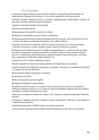 III.5.1.2.6 Controlul
Controlul presupune stabilirea unui sistem de verificare a respectării planificării legate de
implementarea strategiei de dezvoltare. Se vor efectua rapoarte de verificare pe teren.
Controlul funcţiilor delegate precum şi controlul managementului implementării strategiei de
dezvoltare vizează următoarele puncte principale:
Asigurarea respectării regulilor de procedură;
•Utilizarea documentelor tip;
•Documentarea indicatorilor de analiză şi evaluare;
•Respectarea convenţiilor ş anexelor tehnice şi financiare;
•Calitatea gestionării dosarelor până la momentul arhivării acestora, care vizează ritmul în care
 un dosar este depus, instrumentat, programat, avizat, plătit şi arhivat;
•Calitatea monitorizării în diferitele stadii de avansare a dosarului care vizează respectarea
 funcţiilor de gestiune, evaluare, urmărire, alertă, control şi restituire ale acestuia.
Desfăşurarea activităţilor de control al calităţii managementului se va realiza în baza unui plan
de control. Programarea vizitelor (controalelor) va trebui să aibă în vedere anumite principii,
cum ar fi: eficienţa unor astfel de demersuri, păstrarea bunelor relaţii contractuale, verificarea
doar a aspectelor de ordin tehnic legate de proiect etc.
Controlul va avea în vedere următoarele aspecte:
•Analiza dosarelor în funcţie de criteriile aplicabile (de eligibilitate şi de selecţie);
•Analiza criteriilor de eligibilitate (geografice, temporale, referitoare la coordonatorul lucrărilor
 şi, respectiv la tipul de cheltuieli);
•Instrumentarea tehnico-economică a dosarului;
•Consultarea serviciilor;
•Planul de financiare/cost total eligibil;
•Respectarea obligaţiilor regulamentare.
Rezultatele acestor controale vor fi analizate de Comitetul Director al GAL care trebuie să
stabilească măsurile corective ce vor fi luate în vederea îmbunătăţirii dispozitivului său, luând în
considerare rezultatele misiunilor de control.
Astfel, prin exercitarea activităţilor de control, GAL urmăreşte realizarea următoarelor obiective
specifice:
a) Punerea la dispoziţia factorilor implicaţi a tuturor informaţiilor referitoare la gestionarea şi
 implementarea măsurilor;
b) Informarea periodică a DADR cu privire la evoluţia măsurilor;
c) Intervenţia în timp real asupra întregului lanţ de management şi de control al sprijinului.




                                                                                                 390
 