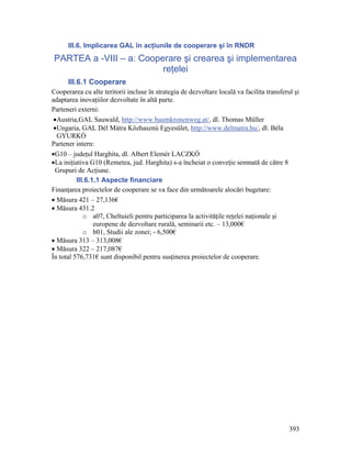 III.6. Implicarea GAL în acţiunile de cooperare şi în RNDR
PARTEA a -VIII – a: Cooperare şi crearea şi implementarea
                         reţelei
      III.6.1 Cooperare
Cooperarea cu alte teritorii incluse în strategia de dezvoltare locală va facilita transferul şi
adaptarea inovaţiilor dezvoltate în altă parte.
Parteneri externi:
 •Austria,GAL Sauwald, http://www.baumkronenweg.at/, dl. Thomas Müller
 •Ungaria, GAL Dél Mátra Közhasznú Egyesület, http://www.delmatra.hu/, dl. Béla
  GYURKÓ
Partener intern:
•G10 – judeţul Harghita, dl. Albert Elemér LACZKÓ
•La iniţiativa G10 (Remetea, jud. Harghita) s-a încheiat o conveţie semnată de către 8
 Grupuri de Acţiune.
          III.6.1.1 Aspecte financiare
Finanţarea proiectelor de cooperare se va face din următoarele alocări bugetare:
• Măsura 421 – 27,136€
• Măsura 431.2
             o a07, Cheltuieli pentru participarea la activităţile reţelei naţionale şi
                 europene de dezvoltare rurală, seminarii etc. – 13,000€
             o b01, Studii ale zonei; - 6,500€
• Măsura 313 – 313,008€
• Măsura 322 – 217,087€
În total 576,731€ sunt disponibil pentru susţinerea proiectelor de cooperare.




                                                                                            393
 