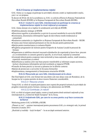 III.6.2 Crearea şi implementarea reţelei
GAL Alutus se va angaja să participe la activităţile aferente creării şi implementării reţelei,
care i se vor propune.
În decurs de 60 de zile de la acreditarea sa, GAL va solicita afilierea la Reţeaua Naţională de
Dezvoltare Rurală (RNDR) şi la Reţeaua Europeană de Dezvoltare Rurală (REDR).
          III.6.2.1 modul în care GAL intenţionează să participe la crearea şi
            implementarea reţelei la nivel naţional şi european
GAL Alutus doreşte să se implice în următoarele activităţi ale RNDR:
•Stabilirea planului strategic al RNDR
•Descrierea regulilor şi procedurilor cu privire la accesul membrilor la serviciile RNDR
•Gestionarea, diseminarea informaţiilor legate de dezvoltarea rurală românească şi
  comunitară
•Susţinerea contactului şi a legăturilor cu Reţeaua Europeană de Dezvoltare Rurală – REDR
•Crearea unui forum naţional permanent on line de discuţii pentru parteneriate
•Sprijin pentru monitorizarea şi evaluarea Reţelei
•Pregătirea programelor de instruire pentru Grupurile de Acţiune Locală în procesul de
  formare
•Organizarea şi stabilirea structurii necesară schimburilor de experienţă şi know-how, precum
  şi a evenimentelor cu caracter general şi specific, la nivel local, naţional şi comunitar
•Asistenţă tehnică pentru cooperare inter-teritorială şi trans-naţională, analize, studii tematice,
  expertiză, monitorizare şi control
•Identificarea şi analiza celor mai bune practici transferabile şi informare asupra acestora,
  inclusiv diseminarea informaţiilor privind rezultatele şi impactul PNDR.
•Transfer de bune practici şi inovare şi plasarea lor în diferite contexte
•Sprijin de promovare a serviciilor în favoarea fermierilor
•Implementarea, managementul şi funcţionarea structurilor RNDR.
          III.6.2.2 Resursele pe care GAL intenţionează să le aloce
Dat fiind faptul că GAL este format într-una dintre cele mai sărace zone ale României, de la
început nu îşi va putea permite să aloce resurse financiare considerabile.
              III.6.2.2.1 Resurse umane
Totuşi GAL se oferă să susţină participarea unor experţi din propriul teritoriu la activităţile de
pregătire (materiale pentru formare, trening) şi de administrare ale RNDR.
              III.6.2.2.2 Contribuţie „în natură”
GAL se oferă să asigure anual spaţiu, cazare şi masă pentru două seminarii naţionale şi/sau
internaţionale la „Centrul de Studii Europene” de la Arcuş.
          III.6.2.3 Iniţiativele GAL pe care le va avea pentru a-şi face cunoscute
            teritoriul
Marketing pentru GAL în RNDR şi REDR.
„Planuri şi vise” – seminar internaţional pentru prezentarea GAL şi a strategiei sale, în primul
trimestru al anului 2011
„Realizări şi realităţi – lecţii învăţate” – la un an după seminarul anterior.




                                                                                               396
 