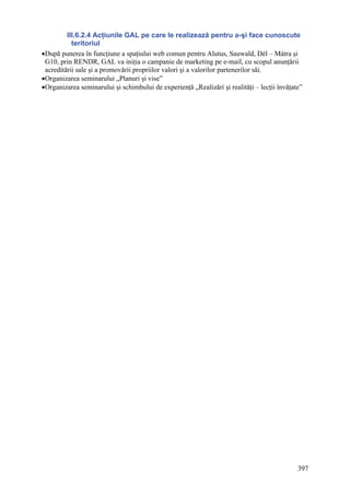 III.6.2.4 Acţiunile GAL pe care le realizează pentru a-şi face cunoscute
           teritoriul
•După punerea în funcţiune a spaţiului web comun pentru Alutus, Sauwald, Dél – Mátra şi
 G10, prin RENDR, GAL va iniţia o campanie de marketing pe e-mail, cu scopul anunţării
 acreditării sale şi a promovării propriilor valori şi a valorilor partenerilor săi.
•Organizarea seminarului „Planuri şi vise”
•Organizarea seminarului şi schimbului de experienţă „Realizări şi realităţi – lecţii învăţate”




                                                                                             397
 
