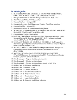 IV. Bibliografie
1. PLAN DE DEZVOLTARE A JUDEŢULUI COVASNA PE TERMEN MEDIU
    (2006 – 2013), AGENDA 21 LOCALĂ A JUDEŢULUI COVASNA
2. Strategia de dezvoltare pe termen mediu a judeţului Covasna 2004 – 2015
3. DEZVOLTARE A ORASULUI BARAOLT
4. Comuna Aita Mare – Strategia 2020
5. Strategia de dezvoltare durabilă a comunei Vârghiş – Planul local de acţiune
6. Comuna Ghidfalău – Strategia 2020
7. Strategia de dezvoltare pe termen lung a comunei Malnaş
8. STRATEGIA DE DEZVOLTARE PE DURATĂ MEDIE ŞI LUNGĂ A COMUNEI
    MICFALĂU COMUNA MICFALĂU 2008-2020
9. Comuna Valea Crişului – Strategia 2020
10. GUVERNUL ROMÂNIEI, Ministerul Agriculturii, Pădurilor şi Dezvoltării Rurale:
    Programul Naţional de Dezvoltare Rurală, 2007 – 2013, versiunea consolidată
    decembrie 2009, Număr CCI: 2007RO06RPO001
11. REGULAMENTUL (CE) NR. 1698/2005 AL CONSILIULUI din 20 septembrie
    2005 privind sprijinul pentru dezvoltare rurală acordat din Fondul European Agricol
    pentru Dezvoltare Rurală (FEADR)
12. DECIZIA CONSILIULUI din 20 februarie 2006 privind orientările strategice ale
    Comunităţii pentru dezvoltare rurală (perioada de programare 2007-2013)
    (2006/144/CE)
13. MANUAL PRIVIND CADRUL COMUN DE MONITORIZARE ŞI DE
    EVALUARE Document de orientare septembrie 2006 Comisia Europeană Direcţia
    Generală Agricultură şi Dezvoltare Rurală
14. Nota directoare A – Alegerea și utilizarea indicatorilor
15. Nota directoare B – Orientări privind evaluarea
16. Nota directoare C – Orientări privind evaluarea ex ante, inclusiv SEA
17. Guidance note D – Hierarchy of Objectives
18. Guidance note E – Measure Fiches
19. Guidance note F –Common indicator list
20. Guidance note G – Baseline indicators fiches
21. Guidance note H – Output Indicator Fiches
22. Guidance note I – Result Indicator Fiches
23. Guidance note J – Impact Indicator Fiches
24. Guidance note K – Examples of additional indicators




                                                                                   398
 