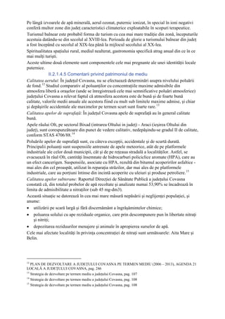 Pe lângă izvoarele de apă minerală, aerul ozonat, puternic ionizat, în special în ioni negativi
conferă multor zone din judeţ caracteristici climaterice exploatabile în scopuri terapeutice.
Turismul balnear este probabil forma de turism cu cea mai mare tradiţie din zonă, începuturile
acestuia datându-se din secolul al XVIII-lea. Perioada de glorie a turismului balnear din judeţ
a fost începând cu secolul al XIX-lea până la mijlocul secolului al XX-lea.
Spiritualitatea spaţiului rural, mediul nealterat, gastronomia specifică atrag anual din ce în ce
mai mulţi turişti.
Aceste ultime două elemente sunt componentele cele mai pregnante ale unei identităţii locale
puternice.
               II.2.1.4.5 Comentarii privind patrimoniul de mediu
Calitatea aerului: În judeţul Covasna, nu se efectuează determinări asupra nivelului poluării
de fond. 12 Studiul comparativ al poluanţilor cu concentraţiile maxime admisibile din
atmosfera liberă a oraşelor (unde se înregistrează cele mai semnificative poluări atmosferice)
judeţului Covasna a relevat faptul că atmosfera acestora este de bună şi de foarte bună
calitate, valorile medii anuale ale acestora fiind cu mult sub limitele maxime admise, şi chiar
şi depăşirile accidentale ale maximelor pe termen scurt sunt foarte rare. 13
Calitatea apelor de suprafaţă: În judeţul Covasna apele de suprafaţă au în general calitate
bună.
Apele râului Olt, pe sectorul Bixad (intrarea Oltului in judeţ) - Araci (ieşirea Oltului din
judeţ), sunt corespunzătoare din punct de vedere calitativ, nedepăşindu-se gradul II de calitate,
conform STAS 4706/88. 14
Poluările apelor de suprafaţă sunt, cu câteva excepţii, accidentale şi de scurtă durată.
Principalii poluanţi sunt suspensiile antrenate de apele meteorice, atât de pe platformele
industriale ale celor două municipii, cât şi de pe reţeaua stradală a localităţilor. Astfel, se
evacuează în râul Olt, cantităţi însemnate de hidrocarburi policiclice aromate (HPA), care au
un efect cancerigen. Suspensiile, asociate cu HPA, rezultă din bitumul acoperirilor asfaltice -
mai ales din cel proaspăt, utilizat în reparaţia străzilor, dar mai ales de pe platformele
industriale, care au porţiuni întinse din incintă acoperite cu uleiuri şi produse petroliere. 15
Calitatea apelor subterane: Raportul Direcţiei de Sănătate Publică a judeţului Covasna
constată că, din totalul probelor de apă recoltate şi analizate numai 53,90% se încadrează în
limita de admisibilitate a nitraţilor (sub 45 mg-dm3).
Această situaţie se datorează în cea mai mare măsură nepăsării şi neglijenţei populaţiei, şi
anume:
• utilizării pe scară largă şi fără discernământ a îngrăşămintelor chimice;
• poluarea solului cu ape reziduale organice, care prin descompunere pun în libertate nitraţi
    şi nitriţi;
• depozitarea reziduurilor menajere şi animale în apropierea surselor de apă.
Cele mai afectate localităţi în privinţa concentraţiei de nitraţi sunt următoarele: Aita Mare şi
Belin.




12
   PLAN DE DEZVOLTARE A JUDEŢULUI COVASNA PE TERMEN MEDIU (2006 – 2013), AGENDA 21
LOCALĂ A JUDEŢULUI COVASNA, pag. 246
13
   Strategia de dezvoltare pe termen mediu a judeţului Covasna, pag. 107
14
   Strategia de dezvoltare pe termen mediu a judeţului Covasna, pag. 108
15
   Strategia de dezvoltare pe termen mediu a judeţului Covasna, pag. 108
 