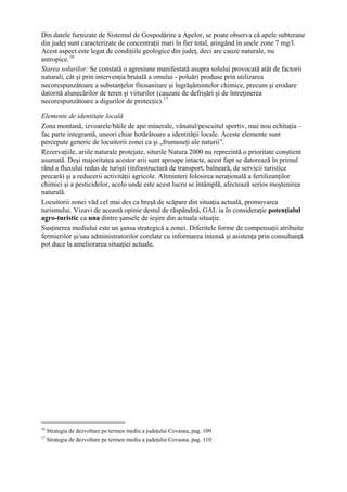 Din datele furnizate de Sistemul de Gospodărire a Apelor, se poate observa că apele subterane
din judeţ sunt caracterizate de concentraţii mari în fier total, atingând în unele zone 7 mg/l.
Acest aspect este legat de condiţiile geologice din judeţ, deci are cauze naturale, nu
antropice. 16
Starea solurilor: Se constată o agresiune manifestată asupra solului provocată atât de factorii
naturali, cât şi prin intervenţia brutală a omului - poluări produse prin utilizarea
necorespunzătoare a substanţelor fitosanitare şi îngrăşămintelor chimice, precum şi erodare
datorită alunecărilor de teren şi viiturilor (cauzate de defrişări şi de întreţinerea
necorespunzătoare a digurilor de protecţie). 17

Elemente de identitate locală
Zona montană, izvoarele/băile de ape minerale, vânatul/pescuitul sportiv, mai nou echitaţia –
fac parte integrantă, uneori chiar hotărâtoare a identităţii locale. Aceste elemente sunt
percepute generic de locuitorii zonei ca şi „frumuseţi ale naturii”.
Rezervaţiile, ariile naturale protejate, siturile Natura 2000 nu reprezintă o prioritate conştient
asumată. Deşi majoritatea acestor arii sunt aproape intacte, acest fapt se datorează în primul
rând a fluxului redus de turişti (infrastructură de transport, balneară, de servicii turistice
precară) şi a reducerii activităţii agricole. Altminteri folosirea neraţională a fertilizanţilor
chimici şi a pesticidelor, acolo unde este acest lucru se întâmplă, afectează serios moştenirea
naturală.
Locuitorii zonei văd cel mai des ca breşă de scăpare din situaţia actuală, promovarea
turismului. Vizavi de această opinie destul de răspândită, GAL ia în consideraţie potenţialul
agro-turistic ca una dintre şansele de ieşire din actuala situaţie.
Susţinerea mediului este un şansa strategică a zonei. Diferitele forme de compensaţii atribuite
fermierilor şi/sau administratorilor corelate cu informarea intensă şi asistenţa prin consultanţă
pot duce la ameliorarea situaţiei actuale.




16
     Strategia de dezvoltare pe termen mediu a judeţului Covasna, pag. 109
17
     Strategia de dezvoltare pe termen mediu a judeţului Covasna, pag. 110
 