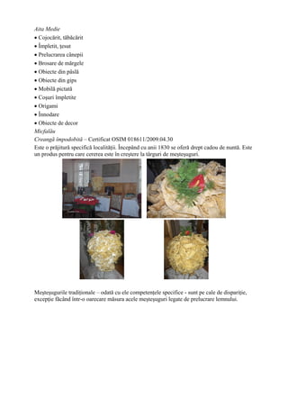 Aita Medie
• Cojocărit, tăbăcărit
• Împletit, ţesut
• Prelucrarea cânepii
• Brosare de mărgele
• Obiecte din pâslă
• Obiecte din gips
• Mobilă pictată
• Coşuri împletite
• Origami
• Înnodare
• Obiecte de decor
Micfalău
Creangă împodobită – Certificat OSIM 018611/2009.04.30
Este o prăjitură specifică localităţii. Începând cu anii 1830 se oferă drept cadou de nuntă. Este
un produs pentru care cererea este în creştere la târguri de meşteşuguri.




Meşteşugurile tradiţionale – odată cu ele competenţele specifice - sunt pe cale de dispariţie,
excepţie făcând într-o oarecare măsura acele meşteşuguri legate de prelucrare lemnului.
 