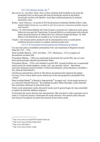 II.2.1.5.9 obiceiuri locale, etc. 24
Racoşul de Jos, Aita Mare, Belin, Ilieni şi Ozun (ultimele două localităţi nu fac parte din
       potenţialul GAL) au făcut parte din linia de fortificaţie menită să stăvilească
       incursiunile turcilor şi ale tătarilor. Acest fapt se păstrează puternic în memoria
       locuitorilor zonei.
Brăduţ - Satul Tălişoara - în secolul al XVI-lea domnitorul Ardealului Bethlen Gábor a adus
       meşteri italieni în ţară care s-au stabilit în zonă. De aici provine si denumirea localităţii respectiv
        satul italienilor.
Malnaş - În 1694 familia Kálnoky din Valea Crişului a construit aici o fabrică de sticlă, prima
        fabrică de acest gen din Transilvania. În această fabrică s-a confecţionat sticla colorată
        pentru ferestrele bisericii Sf. Mihail din Cluj si Biserica Neagră din Braşov. În 1860
        fabrica a fost distrusă de un incendiu şi nu s-a mai reconstruit.
Vârghiş - este remarcat pentru produsele sale de artă populară şi mai cu seamă pentru
        mobilierul decorat cu picturi şi sculpturi realizate pe plan local.
             II.2.1.5.10 Comentarii privind patrimoniul arhitectural şi cultural
Cea mai mare parte a localităţilor potenţialului GAL sunt menţionate în Registrul zecimal
Papal din 1332 – 1336.
Două localităţi (Baraolt - 1224, Aita Mare – 1211, Micloşoara - 1211) se regăsesc în
documentele secolului XIII.
O localitate (Malnaş – 1366) este menţionată în documente din secolul XIV, dar ceva mai
târziu decât perioada redactării documentului Papal.
O localitate (Bixad - 1876) a fost fondată în secolul XIX. Această localitate are o componenţă
etnică extrem de variată (maghiari, români, cehi, saşi, germani, italieni – fapt datorat
motivului întemeierii acestei localităţi. Conform documentelor, prima denumire a localităţii a
fost „Huta de Sticlă Bixad”).
Clasificarea naţională face referiri la 426 obiecte ale patrimoniului imaterial din judeţul
Covasna. Circa o treime dintre aceste obiecte provin din aria geografică a potenţialul GAL
„Alutus”.
Două localităţi Brăduţ 25 şi Baraolt şi împrejurimile 26 au pagini web. Aceste pagini precum şi
ce a muzeului Naţional Secuiesc 27 din reşedinţa de judeţ, Sfântu Gheorghe, conţin materiale
bine structurate referitoare la obiceiurile locale.
Fiind o zonă eminamente rurală, obiceiurile locului sunt în general legate de viaţa comunităţii
şi implicit de diferitele sărbători religioase.
O mică parte din aceste obiceiuri mai sunt practicate. Mai este încă în viaţă o generaţie care în
urmă cu 3-4 decenii practica o bună parte din aceste obiceiuri. Prin urmare aceste obiceiuri
încă mai pot fi recuperate în cadrul unor proiecte de dezvoltare rurală.




24
   http://www.cimec.ro/scripts/PCN/Clasate/Clasate.asp
25
   http://www.cosys.ro/bardoc/folapsz.html
26
   http://www.erdovidek.ro/
27
   http://www.sznm.ro/index_ro.php
 
