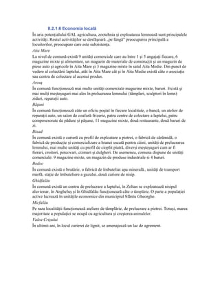 II.2.1.6 Economia locală
În aria potenţialului GAL agricultura, zootehnia şi exploatarea lemnoasă sunt principalele
activităţi. Restul activităţilor se desfăşoară „pe lângă” preocuparea principală a
locuitorilor, preocupare care este subzistenţa.
Aita Mare
La nivel de comună există 9 unităţi comerciale care au între 1 şi 5 angajaţi fiecare, 6
magazine mixte şi alimentare, un magazin de materiale de construcţii şi un magazin de
piese auto şi agricole în Aita Mare şi 3 magazine mixte în satul Aita Medie. Din punct de
vedere al colectării laptelui, atât în Aita Mare cât şi în Aita Medie există câte o asociaţie
sau centru de colectare al acestui produs.
Arcuş
În comună funcţionează mai multe unităţi comerciale magazine mixte, baruri. Există şi
mai mulţi meşteşugari mai ales în prelucrarea lemnului (tâmplari, sculptori în lemn)
zidari, reparaţii auto.
Băţani
În comună funcţionează câte un oficiu poştal în fiecare localitate, o bancă, un atelier de
reparaţii auto, un salon de coafură-frizerie, patru centre de colectare a laptelui, patru
composesorate de pădure şi păşune, 11 magazine mixte, două restaurante, două baruri de
zi.
Bixad
În comună există o carieră cu profil de exploatare a pietrei, o fabrică de cărămidă, o
fabrică de producţie şi comercializare a hranei uscată pentru câini, unităţi de prelucrarea
lemnului, mai multe unităţi cu profil de cioplit piatră, diverşi meşteşugari cum ar fi
fierari, croitori, potcovari, cizmari şi dulgheri. De asemenea, comuna dispune de unităţi
comerciale: 9 magazine mixte, un magazin de produse industriale si 4 baruri.
Bodoc
În comună există o brutărie, o fabrică de îmbuteliat apa minerală., unităţi de transport
marfă, staţie de îmbuteliere a gazului, două cariere de nisip.
Ghidfalău
În comună există un centru de prelucrare a laptelui, în Zoltan se exploatează nisipul
aluvionar, în Angheluş şi în Ghidfalău funcţionează câte o tâmplărie. O parte a populaţiei
active lucrează în unităţile economice din municipiul Sfântu Gheorghe.
Micfalău
Pe raza localităţii funcţionează ateliere de tâmplărie, de prelucrare a pietrei. Totuşi, marea
majoritate a populaţiei se ocupă cu agricultura şi creşterea animalelor.
Valea Crişului
În ultimii ani, în locul carierei de lignit, se amenajează un lac de agrement.
 