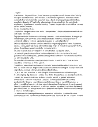Vârghiş
Localitatea a dispus odinioară de un însemnat potenţial economic datorat mineritului şi
unităţilor de îmbuteliere a apei minerale. Actualmente exploatarea minieră a devenit
nerentabilă iar apa minerală a secat, fapt care a dus la creşterea şomajului în rândurile
populaţiei. Locuitorii Vârghişului trăiesc din creşterea animalelor, din agricultură,
exploatarea şi prelucrarea lemnului, comerţ. Zona are un potenţial turistic ridicat care însă
nu este pus încă în valoare.
În aria potenţialului GAL
Majoritatea întreprinderilor sunt micro – întreprinderi. Dimensiunea întreprinderilor este
sub media naţională.
Îngrijorătoare este diminuarea continuă şi constantă a indicatorului număr de angajat pe
întreprindere, care coroborat cu scăderea continuă a numărului societăţilor active
determină scăderea continuă a populaţiei ocupate în sectorul productiv.
Deşi se raportează o creştere continuă a ratei de ocupare a populaţiei active şi scăderea
ratei de şomaj, acest fapt nu se datorează inserţiei forţei de muncă în sectorul productiv,
ci mai degrabă descreşterii numărului populaţiei active.
În zonă nu există mari investiţii nici de infrastructură nici de altă natură.
Se remarcă aportul foarte redus al turismului (sub 1% din cifra de afaceri a zonei,
jumătate din nivelul naţional), ţinând cont de potenţialul turistic ridicat al ariei acoperite
de către potenţialul GAL.
În mediul rural numărul societăţilor comerciale este extrem de mic. Circa 10% din
societăţile comerciale au profil agricol.
Majoritatea producătorilor din mediul rural sunt producători individuali, care în cel mai
bun caz au un certificat de persoană fizică autorizată sau lucrează prin asociaţie familială
şi producţia obţinută este valorificată în mod individual.
78,51% din cifra de afaceri la nivel judeţean este realizată în cele două municipii:
Sf. Gheorghe şi Tg. Secuiesc – ambele fiind destul de departe de aria potenţialului GAL.
Statutul de „zonă defavorizată” acordată oraşului Baraolt, a generat o oarecare
îmbunătăţire a situaţiei economice. Dar odată cu retragere facilităţilor acordate
producătorilor de carne (societăţi comerciale în majoritate cu capital Braşovean) se
observă o scădere bruscă a cifrei de afaceri şi a ratei profitului curent. În cazul oraşului
Baraolt trebuie să ne aşteptăm ori la scăderea continuă a productivităţii muncii şi a ratei
profitului curent, ori la stagnarea acestora pe seama descreşterii numărului de societăţi şi
a forţei de muncă ocupate.
Se poate concluziona că performanţele economice, stabilitatea şi competitivitatea
firmelor covăsnene are trenduri asemănătoare mediei naţionale, dar sub valoarea acesteia.
 