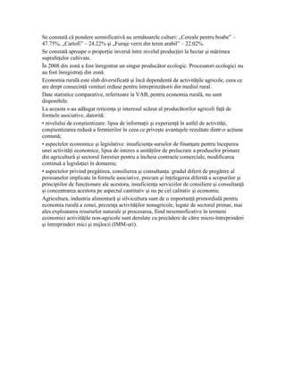 Se constată că pondere semnificativă au următoarele culturi: „Cereale pentru boabe” –
47.75%, „Cartofi” – 24.22% şi „Furaje verzi din teren arabil” – 22.02%.
Se constată aproape o proporţie inversă între nivelul producţiei la hectar şi mărimea
suprafeţelor cultivate.
În 2008 din zonă a fost înregistrat un singur producător ecologic. Procesatori ecologici nu
au fost înregistraţi din zonă.
Economia rurală este slab diversificată şi încă dependentă de activităţile agricole, ceea ce
are drept consecinţă venituri reduse pentru întreprinzătorii din mediul rural.
Date statistice comparative, referitoare la VAB, pentru economia rurală, nu sunt
disponibile.
La aceasta s-au adăugat reticenţa şi interesul scăzut al producătorilor agricoli faţă de
formele asociative, datorită:
• nivelului de conştientizare: lipsa de informaţii şi experienţă în astfel de activităţi,
conştientizarea redusă a fermierilor în ceea ce priveşte avantajele rezultate dintr-o acţiune
comună;
• aspectelor economice şi legislative: insuficienţa surselor de finanţare pentru începerea
unei activităţi economice, lipsa de interes a unităţilor de prelucrare a produselor primare
din agricultură şi sectorul forestier pentru a încheia contracte comerciale, modificarea
continuă a legislaţiei în domeniu;
• aspectelor privind pregătirea, consilierea şi consultanţa: gradul diferit de pregătire al
persoanelor implicate în formele asociative, precum şi înţelegerea diferită a scopurilor şi
principiilor de funcţionare ale acestora, insuficienţa serviciilor de consiliere şi consultanţă
şi concentrarea acestora pe aspectul cantitativ şi nu pe cel calitativ şi economic.
Agricultura, industria alimentară şi silvicultura sunt de o importanţă primordială pentru
economia rurală a zonei, prezenţa activităţilor nonagricole, legate de sectorul primar, mai
ales exploatarea resurselor naturale şi procesarea, fiind nesemnificative în termeni
economici activităţile non-agricole sunt derulate cu precădere de către micro-întreprinderi
şi întreprinderi mici şi mijlocii (IMM-uri).
 