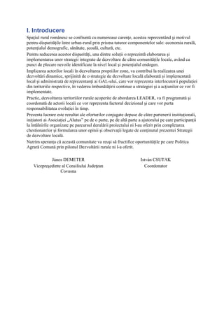 I. Introducere
Spaţiul rural românesc se confruntă cu numeroase carenţe, acestea reprezentând şi motivul
pentru disparităţile între urban-rural prin prisma tuturor componentelor sale: economia rurală,
potenţialul demografic, sănătate, şcoală, cultură, etc.
Pentru reducerea acestor disparităţi, una dintre soluţii o reprezintă elaborarea şi
implementarea unor strategii integrate de dezvoltare de către comunităţile locale, având ca
punct de plecare nevoile identificate la nivel local şi potenţialul endogen.
Implicarea actorilor locali în dezvoltarea propriilor zone, va contribui la realizarea unei
dezvoltări dinamice, sprijinită de o strategie de dezvoltare locală elaborată şi implementată
local şi administrată de reprezentanţi ai GAL-ului, care vor reprezenta interlocutorii populaţiei
din teritoriile respective, în vederea îmbunătăţirii continue a strategiei şi a acţiunilor ce vor fi
implementate.
Practic, dezvoltarea teritoriilor rurale acoperite de abordarea LEADER, va fi programată şi
coordonată de actorii locali ce vor reprezenta factorul decizional şi care vor purta
responsabilitatea evoluţiei în timp.
Prezenta lucrare este rezultat ale eforturilor conjugate depuse de către partenerii instituţionali,
iniţiatori ai Asociaţiei „Alutus” pe de o parte, pe de altă parte a ajutorului pe care participanţii
la întâlnirile organizate pe parcursul derulării proiectului ni l-au oferit prin completarea
chestionarelor şi formularea unor opinii şi observaţii legate de conţinutul prezentei Strategii
de dezvoltare locală.
Nutrim speranţa că această comunitate va reuşi să fructifice oportunităţile pe care Politica
Agrară Comună prin pilonul Dezvoltării rurale ni l-a oferit.

             János DEMETER                                        István CSUTAK
    Vicepreşedinte al Consiliului Judeţean                          Coordonator
                  Covasna
 