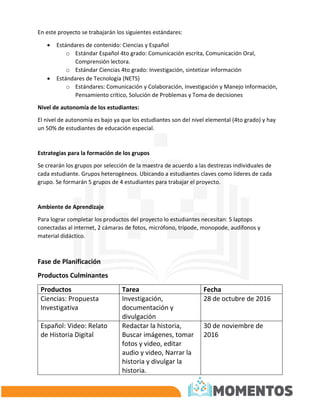 En este proyecto se trabajarán los siguientes estándares:
 Estándares de contenido: Ciencias y Español
o Estándar Español 4to grado: Comunicación escrita, Comunicación Oral,
Comprensión lectora.
o Estándar Ciencias 4to grado: Investigación, sintetizar información
 Estándares de Tecnología (NETS)
o Estándares: Comunicación y Colaboración, Investigación y Manejo Información,
Pensamiento crítico, Solución de Problemas y Toma de decisiones
Nivel de autonomía de los estudiantes:
El nivel de autonomía es bajo ya que los estudiantes son del nivel elemental (4to grado) y hay
un 50% de estudiantes de educación especial.
Estrategias para la formación de los grupos
Se crearán los grupos por selección de la maestra de acuerdo a las destrezas individuales de
cada estudiante. Grupos heterogéneos. Ubicando a estudiantes claves como líderes de cada
grupo. Se formarán 5 grupos de 4 estudiantes para trabajar el proyecto.
Ambiente de Aprendizaje
Para lograr completar los productos del proyecto lo estudiantes necesitan: 5 laptops
conectadas al internet, 2 cámaras de fotos, micrófono, trípode, monopode, audífonos y
material didáctico.
Fase de Planificación
Productos Culminantes
Productos Tarea Fecha
Ciencias: Propuesta
Investigativa
Investigación,
documentación y
divulgación
28 de octubre de 2016
Español: Video: Relato
de Historia Digital
Redactar la historia,
Buscar imágenes, tomar
fotos y video, editar
audio y video, Narrar la
historia y divulgar la
historia.
30 de noviembre de
2016
 