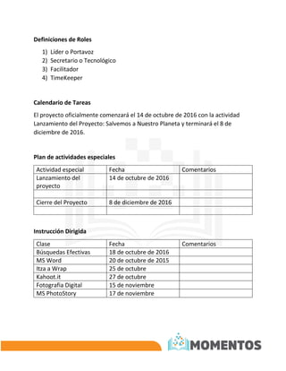 Definiciones de Roles
1) Líder o Portavoz
2) Secretario o Tecnológico
3) Facilitador
4) TimeKeeper
Calendario de Tareas
El proyecto oficialmente comenzará el 14 de octubre de 2016 con la actividad
Lanzamiento del Proyecto: Salvemos a Nuestro Planeta y terminará el 8 de
diciembre de 2016.
Plan de actividades especiales
Actividad especial Fecha Comentarios
Lanzamiento del
proyecto
14 de octubre de 2016
Cierre del Proyecto 8 de diciembre de 2016
Instrucción Dirigida
Clase Fecha Comentarios
Búsquedas Efectivas 18 de octubre de 2016
MS Word 20 de octubre de 2015
Itza a Wrap 25 de octubre
Kahoot.it 27 de octubre
Fotografia Digital 15 de noviembre
MS PhotoStory 17 de noviembre
 