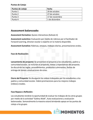 Puntos de Cotejo
Puntos de cotejo fecha
Punto 1 20 de octubre
Punto 2 27 de octubre
Punto 3 17 de noviembre
Punto 4 1 de diciembre
Assessment balanceado:
Assessment formativo: Quizes interactivos (Kahoot.it)
Assessment autentico: Evaluación por medio de rúbricas por el facilitador de
Forward Learning, director escolar o experto en la materia disponible.
Assessment Sumativo: Rúbricas, ensayos, trabajos diarios, presentaciones orales.
Fase de Realización:
Lanzamiento de proyecto: Se presentará el proyecto a los estudiantes, padres y
comunidad escolar, se incluirán el propósito, metas y expectativas del proyecto.
Se discutirán las reglas, procedimientos, productos culminantes, fechas de
entrega de tareas y evaluaciones de estas.
Cierre del Proyecto: Se divulgarán los videos trabajados por los estudiantes a los
padres y comunidad escolar. Habrá premiaciones para los mejores trabajos
(videos) creados.
Fase Repaso o Reflexión:
Los estudiantes tendrán la oportunidad de evaluar los trabajos de los otros grupos
por medio de la actividad “Gallery Walk”, Auto evaluaciones y evaluación
balanceadas. Semanalmente la maestra estará brindando apoyo en los puntos de
cotejo a los grupos
 