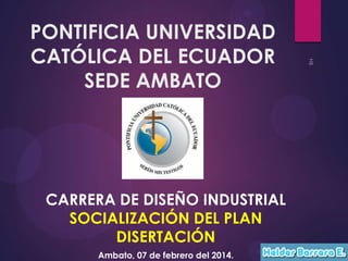 PONTIFICIA UNIVERSIDAD
CATÓLICA DEL ECUADOR
SEDE AMBATO

CARRERA DE DISEÑO INDUSTRIAL
SOCIALIZACIÓN DEL PLAN
DISERTACIÓN
Ambato, 07 de febrero del 2014.

 