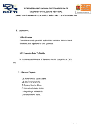 SISTEMA EDUCATIVO NACIONAL DIRECCION GENERAL DE

                         EDUCACIÓN TECNOLOGICA E INDUSTRIAL.

 CENTRO DE BACHILLERATO TECNOLOGICO INDUSTRIAL Y DE SERVICIOS No. 170.




      3. Organización.


          3.1 Participantes.
          Enfermeras auxiliares, generales, especialistas, licenciadas, Médicos Jefe de
          enfermeras, todo el personal de salud y alumnos.




          3.1.1 Personal A Quien Va Dirigido:


          99 Estudiantes de enfermeras 6° Semestre, matutino y vespertino de CBTIS
170




        3.1.2 Personal Dirigente:


             L.E. María Verónica Zapata Medina.
             L.E.O Carolina Torre Peña.
             Dr. Eduardo Sánchez López.
             Dr. Carlos Luis Palacios Jiménez.
             Dr. Miguel Ángel Morales Ríos.
             Dr. Filemón Antonio Reyes.




                                                                                          -   -
 