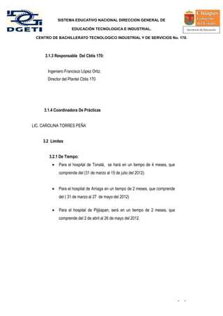 SISTEMA EDUCATIVO NACIONAL DIRECCION GENERAL DE

                      EDUCACIÓN TECNOLOGICA E INDUSTRIAL.

 CENTRO DE BACHILLERATO TECNOLOGICO INDUSTRIAL Y DE SERVICIOS No. 170.



      3.1.3 Responsable Del Cbtis 170:


       Ingeniero Francisco López Ortiz.
       Director del Plantel Cbtis 170




     3.1.4 Coordinadora De Prácticas


LIC. CAROLINA TORRES PEÑA


     3.2 Limites


        3.2.1 De Tiempo:
         •   Para el hospital de Tonalá, se hará en un tiempo de 4 meses, que
             comprende del (31 de marzo al 15 de julio del 2012).


         •   Para el hospital de Arriaga en un tiempo de 2 meses, que comprende
             del ( 31 de marzo al 27 de mayo del 2012)

         •   Para el hospital de Pijijiapan, será en un tiempo de 2 meses, que
             comprende del 2 de abril al 26 de mayo del 2012.




                                                                                  -   -
 