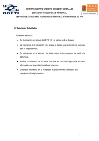 SISTEMA EDUCATIVO NACIONAL DIRECCION GENERAL DE

                       EDUCACIÓN TECNOLOGICA E INDUSTRIAL.

  CENTRO DE BACHILLERATO TECNOLOGICO INDUSTRIAL Y DE SERVICIOS No. 170.




4.2 Descripción De Aptitudes


  Reflexiona respecto a:

   •   Su identificación con la teoría de CBTIS 170 y la práctica en área de salud.

   •   La importancia de la integración a los grupos de trabajo para la atención de pacientes
       bajo su responsabilidad.

   •   Su participación en la atención del adulto mayor en los programas de salud a la
       comunidad.

   •   Análisis y fundamento de su actuar con base en una metodología para recuperar
       información, que le permita el cuidado del enfermero.

   •   Desarrollar habilidades en la realización de procedimientos esenciales con
       base legal, calidad y humanismo.




                                                                                      -   -
 