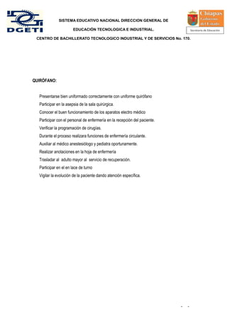 SISTEMA EDUCATIVO NACIONAL DIRECCION GENERAL DE

                       EDUCACIÓN TECNOLOGICA E INDUSTRIAL.

 CENTRO DE BACHILLERATO TECNOLOGICO INDUSTRIAL Y DE SERVICIOS No. 170.




QUIRÓFANO:


  Presentarse bien uniformado correctamente con uniforme quirófano
  Participar en la asepsia de la sala quirúrgica.
  Conocer el buen funcionamiento de los aparatos electro médico
  Participar con el personal de enfermería en la recepción del paciente.
  Verificar la programación de cirugías.
  Durante el proceso realizara funciones de enfermería circulante.
  Auxiliar al médico anestesiólogo y pediatra oportunamente.
  Realizar anotaciones en la hoja de enfermería
  Trasladar al adulto mayor al servicio de recuperación.
  Participar en el en lace de turno
  Vigilar la evolución de la paciente dando atención específica.




                                                                           -   -
 