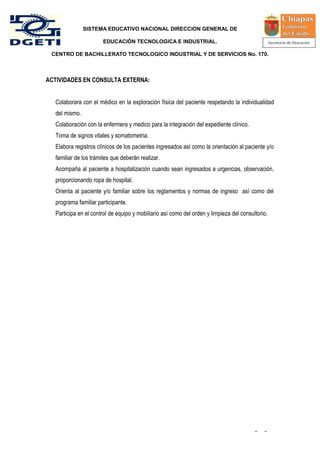SISTEMA EDUCATIVO NACIONAL DIRECCION GENERAL DE

                      EDUCACIÓN TECNOLOGICA E INDUSTRIAL.

 CENTRO DE BACHILLERATO TECNOLOGICO INDUSTRIAL Y DE SERVICIOS No. 170.



ACTIVIDADES EN CONSULTA EXTERNA:


  Colaborara con el médico en la exploración física del paciente respetando la individualidad
  del mismo.
  Colaboración con la enfermera y medico para la integración del expediente clínico.
  Toma de signos vitales y somatometria.
  Elabora registros clínicos de los pacientes ingresados así como la orientación al paciente y/o
  familiar de los trámites que deberán realizar.
  Acompaña al paciente a hospitalización cuando sean ingresados a urgencias, observación,
  proporcionando ropa de hospital.
  Orienta al paciente y/o familiar sobre los reglamentos y normas de ingreso así como del
  programa familiar participante.
  Participa en el control de equipo y mobiliario así como del orden y limpieza del consultorio.




                                                                                         -   -
 