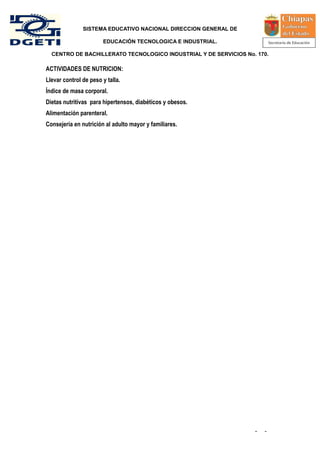 SISTEMA EDUCATIVO NACIONAL DIRECCION GENERAL DE

                       EDUCACIÓN TECNOLOGICA E INDUSTRIAL.

  CENTRO DE BACHILLERATO TECNOLOGICO INDUSTRIAL Y DE SERVICIOS No. 170.

ACTIVIDADES DE NUTRICION:
Llevar control de peso y talla.
Índice de masa corporal.
Dietas nutritivas para hipertensos, diabéticos y obesos.
Alimentación parenteral.
Consejería en nutrición al adulto mayor y familiares.




                                                                  -   -
 