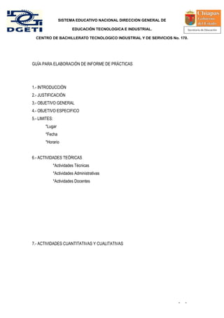 SISTEMA EDUCATIVO NACIONAL DIRECCION GENERAL DE

                          EDUCACIÓN TECNOLOGICA E INDUSTRIAL.

  CENTRO DE BACHILLERATO TECNOLOGICO INDUSTRIAL Y DE SERVICIOS No. 170.




GUÍA PARA ELABORACIÓN DE INFORME DE PRÁCTICAS




1.- INTRODUCCIÓN
2.- JUSTIFICACIÓN
3.- OBJETIVO GENERAL
4.- OBJETIVO ESPECIFICO
5.- LIMITES:
       *Lugar
       *Fecha
       *Horario


6.- ACTIVIDADES TEÓRICAS
               *Actividades Técnicas
               *Actividades Administrativas
               *Actividades Docentes




7.- ACTIVIDADES CUANTITATIVAS Y CUALITATIVAS




                                                                    -   -
 
