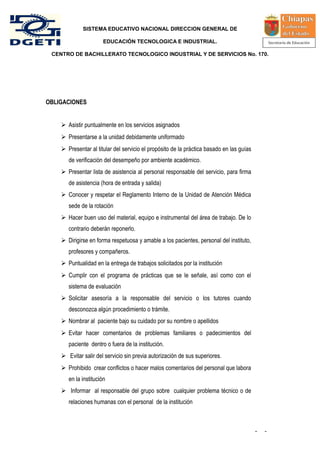 SISTEMA EDUCATIVO NACIONAL DIRECCION GENERAL DE

                       EDUCACIÓN TECNOLOGICA E INDUSTRIAL.

 CENTRO DE BACHILLERATO TECNOLOGICO INDUSTRIAL Y DE SERVICIOS No. 170.




OBLIGACIONES


     Asistir puntualmente en los servicios asignados
     Presentarse a la unidad debidamente uniformado
     Presentar al titular del servicio el propósito de la práctica basado en las guías
       de verificación del desempeño por ambiente académico.
     Presentar lista de asistencia al personal responsable del servicio, para firma
       de asistencia (hora de entrada y salida)
     Conocer y respetar el Reglamento Interno de la Unidad de Atención Médica
       sede de la rotación
     Hacer buen uso del material, equipo e instrumental del área de trabajo. De lo
       contrario deberán reponerlo.
     Dirigirse en forma respetuosa y amable a los pacientes, personal del instituto,
       profesores y compañeros.
     Puntualidad en la entrega de trabajos solicitados por la institución
     Cumplir con el programa de prácticas que se le señale, así como con el
       sistema de evaluación
     Solicitar asesoría a la responsable del servicio o los tutores cuando
       desconozca algún procedimiento o trámite.
     Nombrar al paciente bajo su cuidado por su nombre o apellidos
     Evitar hacer comentarios de problemas familiares o padecimientos del
       paciente dentro o fuera de la institución.
     Evitar salir del servicio sin previa autorización de sus superiores.
     Prohibido crear conflictos o hacer malos comentarios del personal que labora
       en la institución
     Informar al responsable del grupo sobre cualquier problema técnico o de
       relaciones humanas con el personal de la institución



                                                                                          -   -
 
