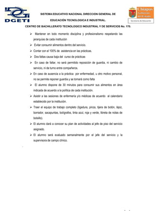 SISTEMA EDUCATIVO NACIONAL DIRECCION GENERAL DE

                         EDUCACIÓN TECNOLOGICA E INDUSTRIAL.

    CENTRO DE BACHILLERATO TECNOLOGICO INDUSTRIAL Y DE SERVICIOS No. 170.

        Mantener en todo momento disciplina y profesionalismo respetando las
          jerarquías de cada institución
        Evitar consumir alimentos dentro del servicio.
        Contar con el 100% de asistencia en las prácticas.
        Dos faltas causa baja del curso de prácticas
        En caso de faltar, no será permitido reposición de guardia, ni cambio de
          servicio, ni de turno entre compañeros.
        En caso de ausencia a la práctica por enfermedad, u otro motivo personal,
          no se permite reponer guardia y se tomará como falta
        El alumno dispone de 30 minutos para consumir sus alimentos en área
          indicada de acuerdo a la política de cada institución.
        Asistir a las sesiones de enfermería y/o médicas de acuerdo al calendario
          establecido por la institución.
        Traer el equipo de trabajo completo (ligadura, pinza, tijera de botón, lápiz,
          borrador, sacapuntas, bolígrafos, tinta azul, roja y verde, libreta de notas de
          bolsillo).
        El alumno dará a conocer su plan de actividades al jefe de piso del servicio
          asignado.
        El alumno será evaluado semanalmente por el jefe del servicio y la
          supervisora de campo clínico.
.




                                                                                            -   -
 