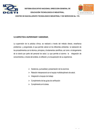 SISTEMA EDUCATIVO NACIONAL DIRECCION GENERAL DE

                         EDUCACIÓN TECNOLOGICA E INDUSTRIAL.

  CENTRO DE BACHILLERATO TECNOLOGICO INDUSTRIAL Y DE SERVICIOS No. 170.




5.2 ASPECTOS A SUPERVISAR Y ASESORAR:


La supervisión de la práctica clínica, se realizará a través del método directo, enseñanza
problemica y programada, lo que permite valorar en los diferentes ambientes la realización de
los procedimientos con la técnica, principios y fundamentos científicos, así como el otorgamiento
de la tutoría por parte del personal de salud. Lo que permite al alumno la           integración de
conocimientos, a través del análisis, la reflexión y la recuperación de su experiencia.




                      Asistencia, puntualidad y presentación de los alumnos
                      Relación interpersonal con el equipo multidisciplinario de salud.
                      Integración al equipo de trabajo

                      Cumplimiento de las guías de verificación
                      Cumplimiento en la tarea.




                                                                                           -   -
 