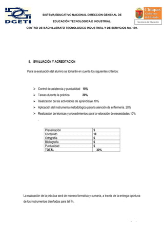 SISTEMA EDUCATIVO NACIONAL DIRECCION GENERAL DE

                        EDUCACIÓN TECNOLOGICA E INDUSTRIAL.

  CENTRO DE BACHILLERATO TECNOLOGICO INDUSTRIAL Y DE SERVICIOS No. 170.




    5. EVALUACIÓN Y ACREDITACION

   Para la evaluación del alumno se tomarán en cuenta los siguientes criterios:




         Control de asistencia y puntualidad 10%
         Tareas durante la práctica            20%
         Realización de las actividades de aprendizaje.10%
         Aplicación del instrumento metodológico para la atención de enfermería. 20%
         Realización de técnicas y procedimientos para la valoración de necesidades.10%
            .


                  Presentación                            5
                  Contenido                               10
                  Ortografía                              5
                  Bibliografía                            5
                  Puntualidad                             5
                  TOTAL                                        30%




La evaluación de la práctica será de manera formativa y sumaria, a través de la entrega oportuna
de los instrumentos diseñados para tal fin.




                                                                                        -   -
 