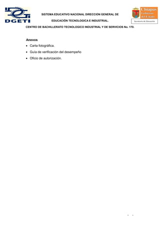 SISTEMA EDUCATIVO NACIONAL DIRECCION GENERAL DE

                 EDUCACIÓN TECNOLOGICA E INDUSTRIAL.

CENTRO DE BACHILLERATO TECNOLOGICO INDUSTRIAL Y DE SERVICIOS No. 170.



Anexos
• Carta fotográfica.
• Guía de verificación del desempeño
• Oficio de autorización.




                                                                -   -
 
