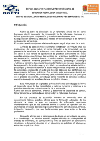 SISTEMA EDUCATIVO NACIONAL DIRECCION GENERAL DE

                    EDUCACIÓN TECNOLOGICA E INDUSTRIAL.

  CENTRO DE BACHILLERATO TECNOLOGICO INDUSTRIAL Y DE SERVICIOS No. 170.



Introducción:


       Como se sabe, la educación es un fenómeno propio de los seres
humanos, siendo necesaria la composición de la naturaleza humana en,
teórico y practica para comprensión y enseñanza de los seres vivos.
La capacitación continua y adecuada, basada en teoría distingue a los hombres
de los demás seres vivos.
El hombre necesita adaptarse a la naturaleza para seguir el proceso de la vida.
        A través de esta práctica se pretende establecer un vínculo entre las
instituciones del sector salud, el centro formador y la comunidad. con la
presencia del estudiante de enfermería como miembro en formación del equipo
de salud el cual tendrá la oportunidad de practicar activamente en todas
aquellas acciones que forman los servicios de urgencias, quirófanos, unidad
de recuperación, medicina interna, consulta externa, traumatología, cirugía,
terapia intensiva, medicina preventiva, fisioterapia, ginecología, psicología
,nutrición y permitir a los estudiantes detectar factores de riesgos, ayudando a
la recuperación del adulto mayor y al cuidado en su calidad de vida tanto física,
psicológica y mental en atención al adulto mayor en los programas de salud a
la comunidad, enfatizando en cada una de estas acciones que contemplan los
conocimientos teóricos- prácticos. Por lo tanto este instrumento deberá ser
utilizado por el docente, el estudiante y personal de la institución que participan
en el proceso enseñanza, aprendizaje como referente de consulta cotidiana
que dirija las acciones a realizar durante la práctica clínicas.

        Esta formulación en la práctica clínica abarca los aprendizajes reactivos
al desarrollo pleno de las capacidades y valores humanos y relativos a la
participación crítica en la transformación de la vida social.
Como bien señala zemolman, enseñar y desarrollar la capacidad de pensar,
tomar conciencia y habilidad para comprender la naturaleza humana.

       En los procesos de educación formales es necesario tener el
conocimiento teórico, practico, clínico para la formación adecuada de los
alumnos; a pesar de que las escuelas de enfermería mencionan
insistentemente que en los docentes tienen la función de ejercitar con los
alumnos los procesos básicos de pensamientos como son: el análisis, síntesis,
indicación, deducción, que son fundamentales para tener éxito en la vida
profesional.

      Se puede afirmar que el escenario de la clínica, el aprendizaje es sobre
todo metodológico en tanto el alumno, después de conocer y comprender el
método de enfermería, así como práctica y toma de decisiones en condiciones
simuladas, o demostrar destreza en un laboratorio de prácticas el alumno se
enfrenta a la práctica clínica.



                                                                            -   -
 