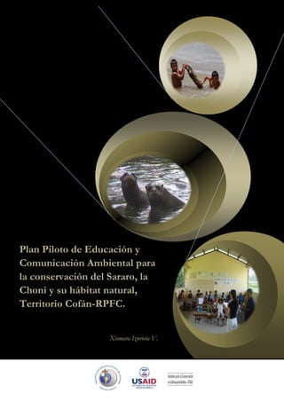 Plan Piloto de Educación y
Comunicación Ambiental para
la conservación del Sararo, la
Choni y su hábitat natural,
Territorio Cofán-RPFC.


                   Xiomara Izurieta V.
 