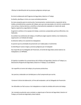-Efectuar la identificación de los procesos peligrosos siempre que:
Se inicie la elaboración del Programa de Seguridad y Salud en el Trabajo
Se diseñe, planifique e inicie una nueva actividad productiva
Se creen proyectos para la construcción, funcionamiento, mantenimiento y reparación de los
medios, procedimientos y puestos de trabajo, para que sean ejecutados con estricto cumplimiento
a las normas, criterios técnicos y científicos universalmente aceptados en materia de salud,
higiene, ergonomía y seguridad en el trabajo
Se generen cambios en los equipos de trabajo, sustancias o preparados químicos diferentes a los
habituales
Se cambien las condiciones de trabajo, al modificarse algún aspecto relativo a las instalaciones,
organización o al método de trabajo
Se detecten daños en la salud de los trabajadores
Se aprecie que las actividades de prevención son inadecuadas o insuficientes
Se identifiquen nuevos riesgos y procesos peligrosos por el trabajador
Sea requerido por los Delegados de Prevención, el Comité de Seguridad y Salud Laboral, los
trabajadores o el INPSASEL
El Capítulo II establece las características de la Política de Seguridad y Salud en el Trabajo y su
Declaración (Programa de Seguridad y Salud en el Trabajo), la cual deberá:
-Ser específico al centro de trabajo y los procesos productivos.
-Ser preciso y redactado con claridad para su fácil comprensión por escrito.
-Contener la fecha de elaboración, la firma del empleador y de los Delegados de Prevención.
-Ser difundido con fácil acceso a los trabajadores en todos los ámbitos del centro de trabajo.
-Ser revisado anualmente, para constatar su vigencia por el Servicio de Seguridad y Salud en el
Trabajo y el Comité de Seguridad y Salud Laboral.
 