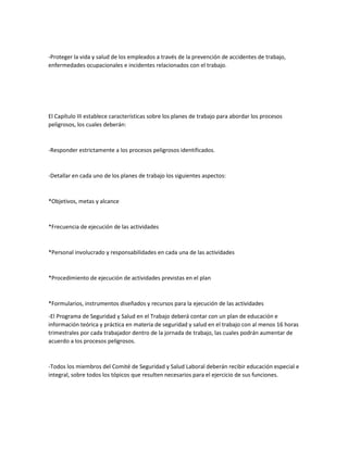 -Proteger la vida y salud de los empleados a través de la prevención de accidentes de trabajo,
enfermedades ocupacionales e incidentes relacionados con el trabajo.
El Capítulo III establece características sobre los planes de trabajo para abordar los procesos
peligrosos, los cuales deberán:
-Responder estrictamente a los procesos peligrosos identificados.
-Detallar en cada uno de los planes de trabajo los siguientes aspectos:
*Objetivos, metas y alcance
*Frecuencia de ejecución de las actividades
*Personal involucrado y responsabilidades en cada una de las actividades
*Procedimiento de ejecución de actividades previstas en el plan
*Formularios, instrumentos diseñados y recursos para la ejecución de las actividades
-El Programa de Seguridad y Salud en el Trabajo deberá contar con un plan de educación e
información teórica y práctica en materia de seguridad y salud en el trabajo con al menos 16 horas
trimestrales por cada trabajador dentro de la jornada de trabajo, las cuales podrán aumentar de
acuerdo a los procesos peligrosos.
-Todos los miembros del Comité de Seguridad y Salud Laboral deberán recibir educación especial e
integral, sobre todos los tópicos que resulten necesarios para el ejercicio de sus funciones.
 