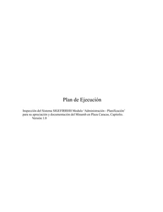 Plan de Ejecución
Inspección del Sistema SIGEFIRRHH Modulo „Administración - Planificación‟
para su apreciación y documentación del Minamb en Plaza Caracas, Capitolio.
       Versión 1.0
 