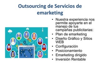 Outsourcing de Servicios de
emarketing
• Nuestra experiencia nos
permite apoyarte en el
manejo de tus
campañas publicitarias:
• Plan de emarketing
• Diseño Gráfico y Sitios
WEB
• Configuración
• Posicionamiento
• Emarketing dirigido
• Inversión Rentable
 