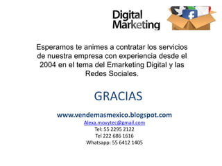 www.vendemasmexico.blogspot.com
Alexa.movytec@gmail.com
Tel: 55 2295 2122
Tel 222 686 1616
Whatsapp: 55 6412 1405
GRACIAS
Esperamos te animes a contratar los servicios
de nuestra empresa con experiencia desde el
2004 en el tema del Emarketing Digital y las
Redes Sociales.
 