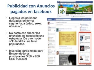 Publicidad con Anuncios
pagados en facebook
• Llegas a las personas
deseadas en forma
segmentada (edad, sexo,
ubicación)
• No basta con checar los
anuncios, es necesaria una
estrategia. De otro modo
sólo tendrás una falsa
popularidad.
• Inversión aproximada para
Emprendedores
principiantes $!50 a 200
USD mensual
 