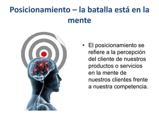 Posicionamiento – la batalla está en la
mente
• El posicionamiento se
refiere a la percepción
del cliente de nuestros
productos o servicios
en la mente de
nuestros clientes frente
a nuestra competencia.
 