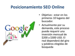 Posicionamiento SEO Online
• Objetivo : estar en los
primeros 10 lugares del
buscador.
• Actualmente por su
demanda, este proceso
puede requerir una
inversión mensual de
$200 a $300 USD. El
real dependerá del giro
y palabras elegidas de
búsqueda
 