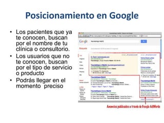 Posicionamiento en Google
• Los pacientes que ya
te conocen, buscan
por el nombre de tu
clínica o consultorio.
• Los usuarios que no
te conocen, buscan
por el tipo de servicio
o producto
• Podrás llegar en el
momento preciso
 
