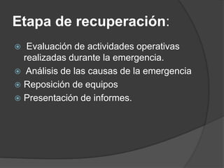 Etapa de recuperación:
  Evaluación de actividades operativas
  realizadas durante la emergencia.
 Análisis de las causas de la emergencia
 Reposición de equipos
 Presentación de informes.
 